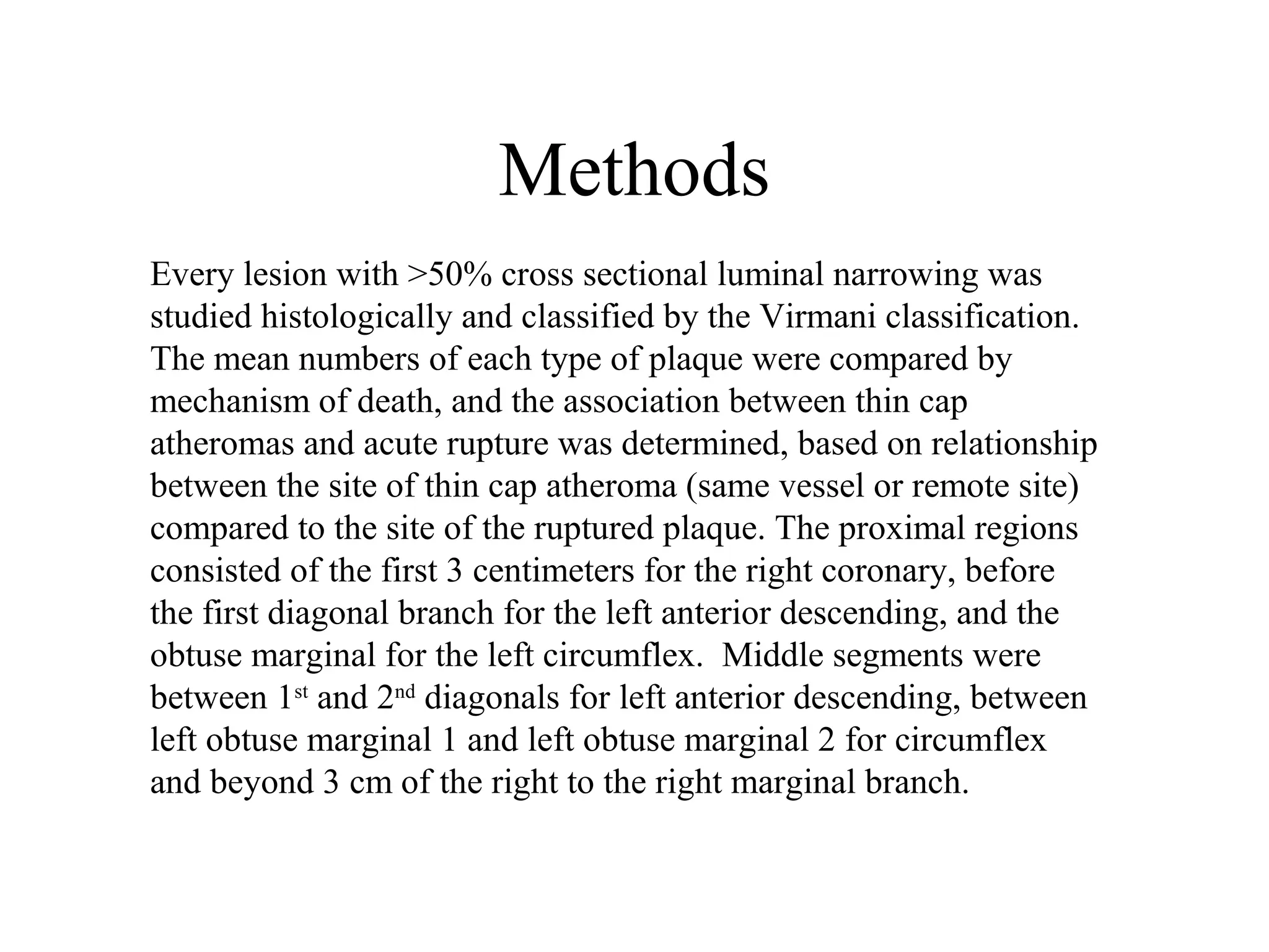 Methods
Every lesion with >50% cross sectional luminal narrowing was
studied histologically and classified by the Virmani classification.
The mean numbers of each type of plaque were compared by
mechanism of death, and the association between thin cap
atheromas and acute rupture was determined, based on relationship
between the site of thin cap atheroma (same vessel or remote site)
compared to the site of the ruptured plaque. The proximal regions
consisted of the first 3 centimeters for the right coronary, before
the first diagonal branch for the left anterior descending, and the
obtuse marginal for the left circumflex. Middle segments were
between 1st
and 2nd
diagonals for left anterior descending, between
left obtuse marginal 1 and left obtuse marginal 2 for circumflex
and beyond 3 cm of the right to the right marginal branch.
 
