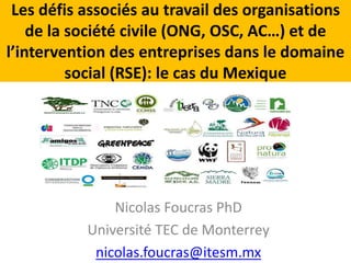 Les défis associés au travail des organisations 
de la société civile (ONG, OSC, AC…) et de 
l’intervention des entreprises dans le domaine 
social (RSE): le cas du Mexique 
Nicolas Foucras PhD 
Université TEC de Monterrey 
nicolas.foucras@itesm.mx 
 