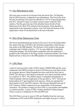 10
3). Gas Dehydration units
This unit aims at removal of moisture from the Sweet Gas. Tri Ethylene
Glycol (TEG) process is adopted for gas dehydration. The Sweet Gas from
the Gas Sweetening Unit enters the absorber at 74.9-51.9 kg/cm2(absolute)
and 38°C wherein it comes in counter current contact with lean TEG
solution. The Dry gas from top of the absorber forms the Dew Point
Depression Unit. Rich TEG solution from the bottom of the absorber is
regenerated in the regenerator column. Lean TEG from the bottom of the
regenerator is then re-circulated back to the top of absorber.
4). Dew Point Depression Units
The Sweet and dehydrated gas treated in this unit to lower the hydrocarbon
dew point of the gas well below the minimum temperature, which the gas
may attain in the HBJ pipeline. The feed gas is first cooled in the gas/gas
exchanger and is further cooled to +5°C in a gas chiller by evaporating
refrigerant propane. The hydrocarbon condensate after the separation is
pumped to the LPG plant or the Slug Catcher Condensate Header. Dew Point
Depressed Gas is then sent to the HBJ pipeline for onward transportation.
5). LPG Plant
A part of sweet gas from outlet of GSU (about 5 MMSCMD) and the sweet
condensate from DPD are taken as feed to LPG Recovery Unit.State-of-the-
art cryogenic process Turbo-Expander has been used for the first time in
ONGC.The feed gas is first dried in molecular sieve dryers and then chilled
in a cold box to -30°C. The chilled vapour is expanded isentropically in
Turbo-Expander wherein temperature of the gas falls to -54°C. The heavier
hydrocarbons (C3+)get liquefied in the process, which are separated for
fractionation in LEF and LPG columns. The lean gas liberated from top of
LEF column is further compressed as per requirement of downstream
consumers. The products coming out from LPG as a top product and Naphtha
as a bottom product. A part of LPG is further distilled to obtain propane,
which is used as a refrigerant in LPG and DPD unit.
The LPG Plant is set up to recover LPG and Naphtha from the sweet gas
condensate at LPG unit & DPD condensate and supply lean gas to various
 