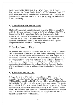 11
local consumers like KRIBHCO, Heavy Water Plant, Essar, Reliance
Petrochemicals and Gujarat Gas Co. Ltd after of C2-C3 from the Gas at IPCL
Dahej.The LPG Plant was commissioned in December, 1987. Presently the
production of LPG from LPG Unit is 1501-1601 M3/Day, ARN Production
is 601-701 M3/Day
6). Condensate Fractionation Units
The Sour Condensate is treated in this unit to remove H2S to produce LPG
and NGL. The slug catcher condensate at 96-54 kg/cm2 abs and 20- 33°C is
flashed and the flash vapour forms feed to the Gas sweetening Unit.
Hydrocarbon condensate is then stripped off of H2S in the stripper and the
condensate is fractionated to recover LPG and NGL. NGL forms the
feedstock for Kerosene Recovery Unit. The stripper overhead vapour is
compressed and sent to the Gas Sweetening Unit.
7). Sulphur Recovery Units
The purpose is to convert acid gas with around 5% mole H2S and 85% mole
CO2 into elemental sulphur.Acid gas from the Gas Sweetening Unit enters
the oxidizer/ absorber wherein it comes in contact with the Catalytic LOCAT
solution and is converted into Sulphur. Air is introduced for regeneration of
the catalyst; Sulphur Slurry from the bottom of the oxidizer is then melted
and separated into liquid Sulphur and LOCAT solution. The LOCAT
solution is recirculated back to the oxidizer/ absorber. The liquid Sulphur
after preconditioning is converted into Sulphur pastilles in the Rotoformer
Unit.
8). Kerosene Recovery Unit
NGL produced from CFU is given value addition in KRU by way of
producing Naphtha, Superior Kerosene Oil (SKO) /Aviation Turbine Fuel
(ATF) and High-speed Diesel (HSD).The hot NGL is fed to Naphtha Column
for distillation from where Naphtha is recovered as a top product. The bottom
stream is fed to the Kerosene column through the gas fired furnace for further
fractionation. Kerosene/ATF is recovered from top of the Kerosene Column
and HSD is recovered from the bottom. A suitable chemical additive is added
in ATF to maintain electrical conductivity, and storage stabilizer for HSD
before these products are sent to storage.
 