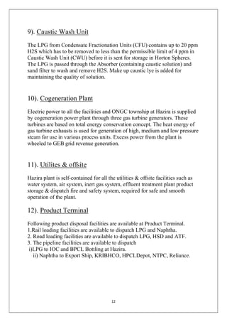 12
9). Caustic Wash Unit
The LPG from Condensate Fractionation Units (CFU) contains up to 20 ppm
H2S which has to be removed to less than the permissible limit of 4 ppm in
Caustic Wash Unit (CWU) before it is sent for storage in Horton Spheres.
The LPG is passed through the Absorber (containing caustic solution) and
sand filter to wash and remove H2S. Make up caustic lye is added for
maintaining the quality of solution.
10). Cogeneration Plant
Electric power to all the facilities and ONGC township at Hazira is supplied
by cogeneration power plant through three gas turbine generators. These
turbines are based on total energy conservation concept. The heat energy of
gas turbine exhausts is used for generation of high, medium and low pressure
steam for use in various process units. Excess power from the plant is
wheeled to GEB grid revenue generation.
11). Utilites & offsite
Hazira plant is self-contained for all the utilities & offsite facilities such as
water system, air system, inert gas system, effluent treatment plant product
storage & dispatch fire and safety system, required for safe and smooth
operation of the plant.
12). Product Terminal
Following product disposal facilities are available at Product Terminal.
1.Rail loading facilities are available to dispatch LPG and Naphtha.
2. Road loading facilities are available to dispatch LPG, HSD and ATF.
3. The pipeline facilities are available to dispatch
i)LPG to IOC and BPCL Bottling at Hazira.
ii) Naphtha to Export Ship, KRIBHCO, HPCLDepot, NTPC, Reliance.
 