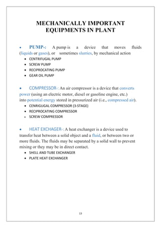 13
MECHANICALLY IMPORTANT
EQUIPMENTS IN PLANT
 PUMP-: A pump is a device that moves fluids
(liquids or gases), or sometimes slurries, by mechanical action
 CENTRIFUGAL PUMP
 SCREW PUMP
 RECIPROCATING PUMP
 GEAR OIL PUMP
 COMPRESSOR-: An air compressor is a device that converts
power (using an electric motor, diesel or gasoline engine, etc.)
into potential energy stored in pressurized air (i.e., compressed air).
 CENRIGUGAL COMPRESSOR (3-STAGE)
 RECIPROCATING COMPRESSOR
 SCREW COMPRESSOR
 HEAT EXCHAGER-: A heat exchanger is a device used to
transfer heat between a solid object and a fluid, or between two or
more fluids. The fluids may be separated by a solid wall to prevent
mixing or they may be in direct contact.
 SHELL AND TUBE EXCHANGER
 PLATE HEAT EXCHANGER
 