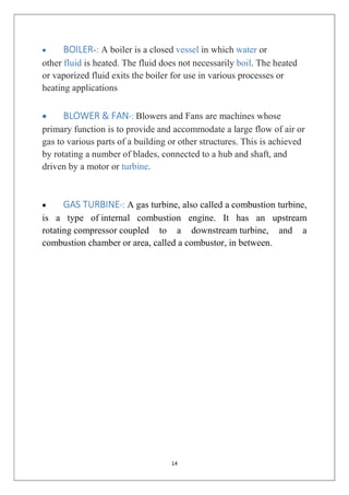 14
 BOILER-: A boiler is a closed vessel in which water or
other fluid is heated. The fluid does not necessarily boil. The heated
or vaporized fluid exits the boiler for use in various processes or
heating applications
 BLOWER & FAN-: Blowers and Fans are machines whose
primary function is to provide and accommodate a large flow of air or
gas to various parts of a building or other structures. This is achieved
by rotating a number of blades, connected to a hub and shaft, and
driven by a motor or turbine.
 GAS TURBINE-: A gas turbine, also called a combustion turbine,
is a type of internal combustion engine. It has an upstream
rotating compressor coupled to a downstream turbine, and a
combustion chamber or area, called a combustor, in between.
 