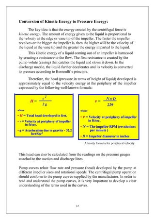 17
Conversion of Kinetic Energy to Pressure Energy:
The key idea is that the energy created by the centrifugal force is
kinetic energy. The amount of energy given to the liquid is proportional to
the velocity at the edge or vane tip of the impeller. The faster the impeller
revolves or the bigger the impeller is, then the higher will be the velocity of
the liquid at the vane tip and the greater the energy imparted to the liquid.
This kinetic energy of a liquid coming out of an impeller is harnessed
by creating a resistance to the flow. The first resistance is created by the
pump volute (casing) that catches the liquid and slows it down. In the
discharge nozzle, the liquid further decelerates and its velocity is converted
to pressure according to Bernoulli’s principle.
Therefore, the head (pressure in terms of height of liquid) developed is
approximately equal to the velocity energy at the periphery of the impeller
expressed by the following well-known formula:
A handy formula for peripheral velocity.
This head can also be calculated from the readings on the pressure gauges
attached to the suction and discharge lines.
Pump curves relate flow rate and pressure (head) developed by the pump at
different impeller sizes and rotational speeds. The centrifugal pump operation
should conform to the pump curves supplied by the manufacturer. In order to
read and understand the pump curves, it is very important to develop a clear
understanding of the terms used in the curves.
 