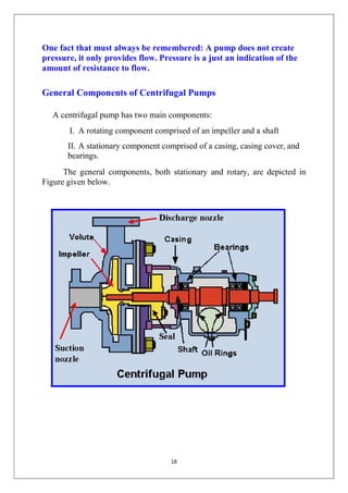 18
One fact that must always be remembered: A pump does not create
pressure, it only provides flow. Pressure is a just an indication of the
amount of resistance to flow.
General Components of Centrifugal Pumps
A centrifugal pump has two main components:
I. A rotating component comprised of an impeller and a shaft
II. A stationary component comprised of a casing, casing cover, and
bearings.
The general components, both stationary and rotary, are depicted in
Figure given below.
 