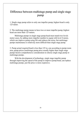 20
Difference between multistage pump and single stage
pump
1. Single stage pump refers to only one impeller pump, highest head is only
125 meter.
2. The multistage pump means to have two or more impeller pump, highest
head can more than 125 meters.
Multistage pumps in single stage pump head must match two levels
motor cases, by adding more impeller number to equip with level 4 motor,
which can improve pump using life and reduces the noise, but multistage
pumps maintenance is relatively more difficult than single stage pump.
3. Pump actual required head is less than 125 m, can according to pump room
area, pump prices (multistage pump price usually higher than single stage
pump) factors comprehensive consideration to choose single stage pump or
multistage pumps.
With the development of technology, single stage impeller pump
through improving the speed of the pump to improve pump head, can replace
multistage pumps, just the price is more expensive.
 