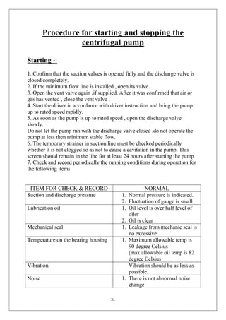 21
Procedure for starting and stopping the
centrifugal pump
Starting -:
1. Confirm that the suction valves is opened fully and the discharge valve is
closed completely.
2. If the minimum flow line is installed , open its valve.
3. Open the vent valve again ,if supplied. After it was confirmed that air or
gas has vented , close the vent valve .
4. Start the driver in accordance with driver instruction and bring the pump
up to rated speed rapidly.
5. As soon as the pump is up to rated speed , open the discharge valve
slowly.
Do not let the pump run with the discharge valve closed .do not operate the
pump at less then minimum stable flow.
6. The temporary strainer in suction line must be checked periodically
whether it is not clogged so as not to cause a cavitation in the pump. This
screen should remain in the line for at least 24 hours after starting the pump
7. Check and record periodically the running conditions during operation for
the following items
ITEM FOR CHECK & RECORD NORMAL
Suction and discharge pressure 1. Normal pressure is indicated.
2. Fluctuation of gauge is small
Lubrication oil 1. Oil level is over half level of
oiler
2. Oil is clear
Mechanical seal 1. Leakage from mechanic seal is
no excessive
Temperature on the bearing housing 1. Maximum allowable temp is
90 degree Celsius
(max allowable oil temp is 82
degree Celsius
Vibration Vibration should be as less as
possible.
Noise 1. There is not abnormal noise
change
 
