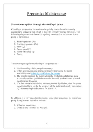 27
Preventive Maintenance
Precautions against damage of centrifugal pump.
Centrifugal pumps must be monitored regularly, correctly and accurately
according to a specific plan which is made by specially trained personnel. The
following six parameters should be regularly monitored to understand how a
pump is performing:
1. Suction pressure (Ps)
2. Discharge pressure (Pd)
3. Flow (Q)
4. Pump speed (N)
5. Pump efficiency (η)
6. Power.
The advantages regular monitoring of the pumps are -
1. No dismantling of the pump is necessary.
2. Offers cost savings and energy savings by increasing the pump
availability and reliability coefficients for pumps.
3. The time to maintain the pump set maybe predicted and planned more
accurately and in a qualified manner in line with predictive and planned
maintenance strategies.
4. If a flow meter is installed to measure process liquid flow, then the pump
monitor is able to verify the accuracy of the meter readings by calculating
‘Q’ from the empirical formula for power ‘P’.
In addition, it is very important to monitor some other conditions for centrifugal
pump during normal operation such as:-
1. Vibration monitoring.
2. Oil level and schedule oil Analysis.
 