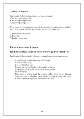 29
Annual inspections
Perform the following inspections one time each year:
•Check the pump capacity.
•Check the pump pressure.
•Check the pump power.
If the pump performance does not satisfy your process requirements, and the
process requirements have not changed, then do the following:
1. Disassemble the pump
2. Inspect it.
3. Replace worn parts.
Pump Maintenance Schedule
Routine maintenance (Can be made during pump operation)
Perform the following tasks whenever you perform routine maintenance:
 Clean bearing bracket from any oil if found.
 Check oil drain plug.
 Lubricate the bearings.
 Inspect suction and discharge flanges for any leak.
 Inspect pump casing for any unusual damage signs.
 Inspect the seal.
 If the pump is offline check the coupling and its shims for any damage.
 Make sure that the coupling guard s well tightened to pump base plate.
 Check that motor alignment bolts are all in place.
 