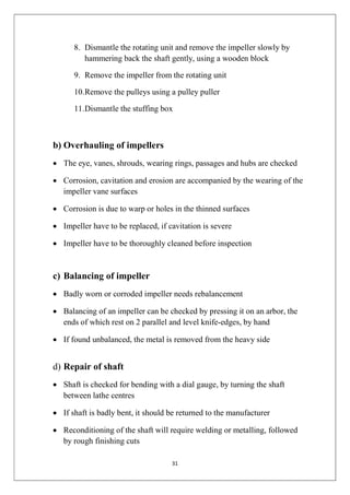 31
8. Dismantle the rotating unit and remove the impeller slowly by
hammering back the shaft gently, using a wooden block
9. Remove the impeller from the rotating unit
10.Remove the pulleys using a pulley puller
11.Dismantle the stuffing box
b) Overhauling of impellers
 The eye, vanes, shrouds, wearing rings, passages and hubs are checked
 Corrosion, cavitation and erosion are accompanied by the wearing of the
impeller vane surfaces
 Corrosion is due to warp or holes in the thinned surfaces
 Impeller have to be replaced, if cavitation is severe
 Impeller have to be thoroughly cleaned before inspection
c) Balancing of impeller
 Badly worn or corroded impeller needs rebalancement
 Balancing of an impeller can be checked by pressing it on an arbor, the
ends of which rest on 2 parallel and level knife-edges, by hand
 If found unbalanced, the metal is removed from the heavy side
d) Repair of shaft
 Shaft is checked for bending with a dial gauge, by turning the shaft
between lathe centres
 If shaft is badly bent, it should be returned to the manufacturer
 Reconditioning of the shaft will require welding or metalling, followed
by rough finishing cuts
 