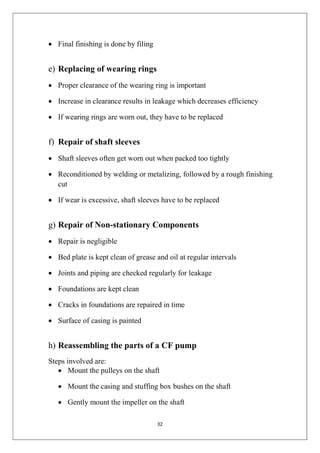 32
 Final finishing is done by filing
e) Replacing of wearing rings
 Proper clearance of the wearing ring is important
 Increase in clearance results in leakage which decreases efficiency
 If wearing rings are worn out, they have to be replaced
f) Repair of shaft sleeves
 Shaft sleeves often get worn out when packed too tightly
 Reconditioned by welding or metalizing, followed by a rough finishing
cut
 If wear is excessive, shaft sleeves have to be replaced
g) Repair of Non-stationary Components
 Repair is negligible
 Bed plate is kept clean of grease and oil at regular intervals
 Joints and piping are checked regularly for leakage
 Foundations are kept clean
 Cracks in foundations are repaired in time
 Surface of casing is painted
h) Reassembling the parts of a CF pump
Steps involved are:
 Mount the pulleys on the shaft
 Mount the casing and stuffing box bushes on the shaft
 Gently mount the impeller on the shaft
 