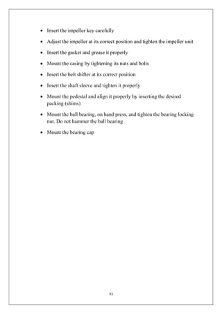 33
 Insert the impeller key carefully
 Adjust the impeller at its correct position and tighten the impeller unit
 Insert the gasket and grease it properly
 Mount the casing by tightening its nuts and bolts
 Insert the belt shifter at its correct position
 Insert the shaft sleeve and tighten it properly
 Mount the pedestal and align it properly by inserting the desired
packing (shims)
 Mount the ball bearing, on hand press, and tighten the bearing locking
nut. Do not hammer the ball bearing
 Mount the bearing cap
 