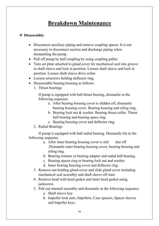 34
Breakdown Maintenance
 Disassembly:
 Disconnect auxiliary piping and remove coupling spacer. It is not
necessary to disconnect suction and discharge piping when
dismantling the pump.
 Pull off pump by half coupling by using coupling puller.
 Turn set plate attached to gland cover for mechanical seal into groove
in shaft sleeve and lock in position. Loosen shaft sleeve and lock in
position. Loosen shaft sleeve drive collar.
 Loosen setscrews holding deflector ring.
 Disassemble bearing housing as follows.
1. Thrust bearings
If pump is equipped with ball thrust bearing, dismantle in the
following sequence.
a. After bearing housing cover is slidden off, dismantle
bearing housing cover. Bearing housing and oiling ring.
b. Bearing lock nut & washer. Bearing thrust collar. Thrust
ball bearing and bearing space ring.
c. Bearing housing cover and deflector ring.
2. Radial Bearings
If pump is equipped with ball radial bearing. Dismantle tile in the
following sequence.
a. After inner bearing housing cover is slid den off
.Dismantle outer bearing housing cover, bearing housing and
oiling ring.
b. Bearing retainer or bearing adapter and radial ball bearing.
c. Bearing spacer ring or bearing lock nut and washer.
d. Inner bearing housing cover and deflector ring.
3. Remove nut holding gland cover and slide gland cover including
mechanical seal assembly and shaft sleeve off start.
4. Remove head with head gasket and inner head gasket using
jackscrew.
5. Pull out internal assembly and dismantle in the following sequence.
a. Shaft sleeve key
b. Impeller lock nuts, Impellers, Case spacers, Spacer sleeves
and Impeller keys.
 