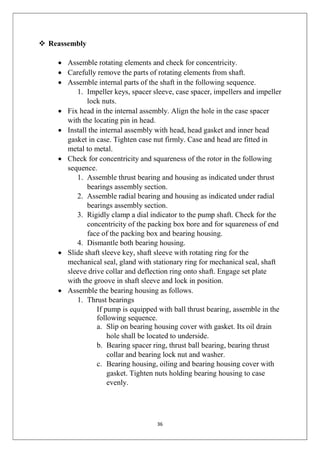 36
 Reassembly
 Assemble rotating elements and check for concentricity.
 Carefully remove the parts of rotating elements from shaft.
 Assemble internal parts of the shaft in the following sequence.
1. Impeller keys, spacer sleeve, case spacer, impellers and impeller
lock nuts.
 Fix head in the internal assembly. Align the hole in the case spacer
with the locating pin in head.
 Install the internal assembly with head, head gasket and inner head
gasket in case. Tighten case nut firmly. Case and head are fitted in
metal to metal.
 Check for concentricity and squareness of the rotor in the following
sequence.
1. Assemble thrust bearing and housing as indicated under thrust
bearings assembly section.
2. Assemble radial bearing and housing as indicated under radial
bearings assembly section.
3. Rigidly clamp a dial indicator to the pump shaft. Check for the
concentricity of the packing box bore and for squareness of end
face of the packing box and bearing housing.
4. Dismantle both bearing housing.
 Slide shaft sleeve key, shaft sleeve with rotating ring for the
mechanical seal, gland with stationary ring for mechanical seal, shaft
sleeve drive collar and deflection ring onto shaft. Engage set plate
with the groove in shaft sleeve and lock in position.
 Assemble the bearing housing as follows.
1. Thrust bearings
If pump is equipped with ball thrust bearing, assemble in the
following sequence.
a. Slip on bearing housing cover with gasket. Its oil drain
hole shall be located to underside.
b. Bearing spacer ring, thrust ball bearing, bearing thrust
collar and bearing lock nut and washer.
c. Bearing housing, oiling and bearing housing cover with
gasket. Tighten nuts holding bearing housing to case
evenly.
 