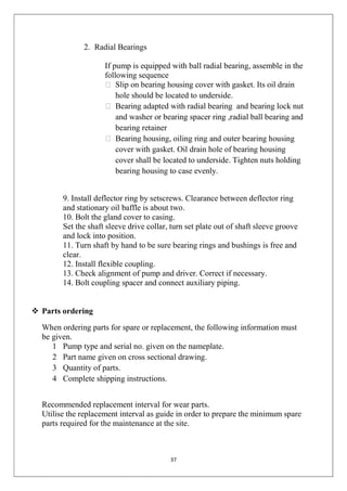37
2. Radial Bearings
If pump is equipped with ball radial bearing, assemble in the
following sequence
 Slip on bearing housing cover with gasket. Its oil drain
hole should be located to underside.
 Bearing adapted with radial bearing and bearing lock nut
and washer or bearing spacer ring ,radial ball bearing and
bearing retainer
 Bearing housing, oiling ring and outer bearing housing
cover with gasket. Oil drain hole of bearing housing
cover shall be located to underside. Tighten nuts holding
bearing housing to case evenly.
9. Install deflector ring by setscrews. Clearance between deflector ring
and stationary oil baffle is about two.
10. Bolt the gland cover to casing.
Set the shaft sleeve drive collar, turn set plate out of shaft sleeve groove
and lock into position.
11. Turn shaft by hand to be sure bearing rings and bushings is free and
clear.
12. Install flexible coupling.
13. Check alignment of pump and driver. Correct if necessary.
14. Bolt coupling spacer and connect auxiliary piping.
 Parts ordering
When ordering parts for spare or replacement, the following information must
be given.
1 Pump type and serial no. given on the nameplate.
2 Part name given on cross sectional drawing.
3 Quantity of parts.
4 Complete shipping instructions.
Recommended replacement interval for wear parts.
Utilise the replacement interval as guide in order to prepare the minimum spare
parts required for the maintenance at the site.
 