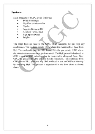 8
Products:
Main products of HGPC are as following:
 Sweet Natural gas
 Liquified petroleum Gas
 Naptha
 Superior Kerosene Oil
 Aviation Turbine Fuel
 High Speed Diesel
 Sulphur
The input lines are feed to the GTU, which separates the gas from any
condensates. The gas then goes to GSU, where it is sweetened i.e. freed from
H2S .The condensate goes to CFU. From GSU, the gas goes to GDU, where
the moisture content from the gas is removed. The H2S gas which is ripped in
GSU is sent to SRU, where sulphur is recovered in elemental form. After
GDU, the gas goes to DPD unit and then to consumers. The condensate from
CFU goes to KRU plant and any LPG produced is sent to CWU for recovery
by removing H2S. The process is represented in the flow chart as shown
above.
 