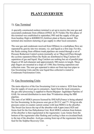 9
PLANT OVERVIEW
1). Gas Terminal
A specially constructed onshore terminal is set up to receive the sour gas and
associated condensate from offshore (ONGC & JV Fields).The first phase of
this terminal was established in september,1985 and the supply of the gas
from bombay High to KRIBHCO's fertilizer plant at Hazira started. This
terminal also monitors metering of gas supply to other local consumers.
The sour gas and condensate received from Offshore in a multiphase flow are
separated by gravity into two streams, viz. and liquid as a first step. For this,
the fluids coming from offshore trunk pipelines are routed through a set of
Pressure Reduction Control system (normally set at 70kg/cm2)Then through
the cyclone separators/filters the fluids are distributed to Slug Catchers for
separation of gas and liquid. Slug Catchers are nothing but set of parallel pipe
fingers of 48 inch diameter and approximately 500 meters in length. These
pipe fingers are mounted at a slope of 1:500; thus forming separation and
collection zone. The sour gas separated is taken out from top riser pipes to
Gas Sweetening Units and the sour liquid thus collected is routed to
Condensate Fractionation Units.
2). Gas Sweetening Units
The main objective of the Gas Sweetening Unit is to remove H2S from Sour
Gas for supply of sweet gas to consumers. Apart from the local consumers,
the gas after processing is supplied to Hazira-Bijaipur- Jagdishpur Pipeline of
GAIL for onward distribution to more than 70 industries along the HBJ
pipeline.
The state of art MDEA process licensed by SNEA(P),France is being adopted
for Gas Sweetening. In the process sour gas at 20-33 C and 77- 54 kg/cm abs
pressure comes in counter current contact with lean MDEA in the absorber.
The Sweet Gas leaves the top of the absorber with 4 ppm (max) H2S and
forms feed for the Gas Dehydration Unit. Rich MDEA solution from bottom
of the absorber is then regenerated in the regenerator. Lean Amine from the
bottom of the regenerator after flashing and cooling is then re-circulated back
to the top of the absorber. Acid gas coming from top of the regenerator forms
feed for the Sulphur Recovery Unit.
 