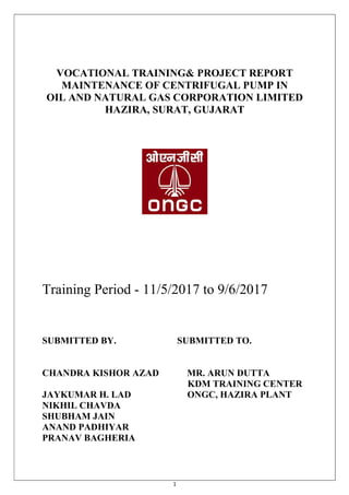 1
VOCATIONAL TRAINING& PROJECT REPORT
MAINTENANCE OF CENTRIFUGAL PUMP IN
OIL AND NATURAL GAS CORPORATION LIMITED
HAZIRA, SURAT, GUJARAT
Training Period - 11/5/2017 to 9/6/2017
SUBMITTED BY. SUBMITTED TO.
CHANDRA KISHOR AZAD MR. ARUN DUTTA
KDM TRAINING CENTER
JAYKUMAR H. LAD ONGC, HAZIRA PLANT
NIKHIL CHAVDA
SHUBHAM JAIN
ANAND PADHIYAR
PRANAV BAGHERIA
 