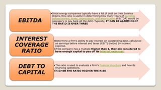 •Since energy companies typically have a lot of debt on their balance
sheets, this ratio is useful in determining how many years of earnings
before interest, taxes, depreciation, and amortization (EBITDA) would be
necessary to pay back all the debt. Typically, IT CAN BE ALARMING IF
THE RATIO IS OVER THREE
EBITDA
•Determine a firm's ability to pay interest on outstanding debt, calculated
as earnings before interest and taxes (EBIT) divided by interest
expense.
•if the company has a multiple Higher than 1, they are considered to
have enough capital to pay off its interest expenses.
INTEREST
COVERAGE
RATIO
•The ratio is used to evaluate a firm's financial structure and how its
financing operations.
•HIGHER THE RATIO HIGHER THE RISK
DEBT TO
CAPITAL
 