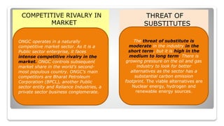 COMPETITIVE RIVALRY IN
MARKET
THREAT OF
SUBSTITUTES
ONGC operates in a naturally
competitive market sector. As it is a
Public sector enterprise, it faces
intense competitive rivalry in the
market. ONGC controls subsequent
market share in the world’s second-
most populous country. ONGC’s main
competitors are Bharat Petroleum
Corporation (BPCL), another Public
sector entity and Reliance Industries, a
private sector business conglomerate.
The threat of substitute is
moderate in the industry in the
short term, but it is high in the
medium to long term. There is
growing pressure on the oil and gas
industry to look for better
alternatives as the sector has a
substantial carbon emission
footprint. The viable alternatives are
Nuclear energy, hydrogen and
renewable energy sources.
 