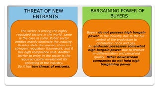 THREAT OF NEW
ENTRANTS
BARGAINING POWER OF
BUYERS
The sector is among the highly
regulated sectors in the world, same
is the case in India. Public sector
entities mainly dominate the industry.
Besides state dominance, there is a
stringent regulatory framework, and it
has high compliance cost. Another
barrier to entry in the sector is the
required capital investment for
operating in the industry.
So it has low threat of entrants.
Buyers do not possess high bargain
power in the industry due to the full
control of the production to
distribution of oil and gas.
An end-user possesses somewhat
high bargain power due to product
in-differentiation and perceived
quality. Other downstream
companies do not hold high
bargaining power.
 