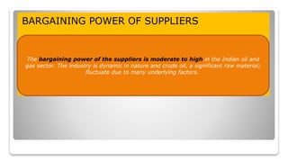 BARGAINING POWER OF SUPPLIERS
The bargaining power of the suppliers is moderate to high in the Indian oil and
gas sector. The industry is dynamic in nature and crude oil, a significant raw material;
fluctuate due to many underlying factors.
 