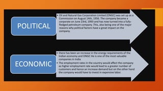 • Oil and Natural Gas Corporation Limited (ONGC) was set up as a
Commission on August 14th, 1956. The company became a
corporate on June 23rd, 1993 and has now turned into a fully-
fledged petroleum company .This, also being one of the major
reasons why political factors have a great impact on the
company.
POLITICAL
• there has been an increase in the energy requirements of the
Indian economy and ONGC He is one of the most valuable
companies in India
• The employment rates in the country would affect the company
as higher employment rate would lead to a greater number of
customers and hence an increase demand but on the other hand
the company would have to invest in expensive labor.
ECONOMIC
 