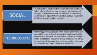 • The attitude of people in the society towards health and
safety often reflects on how consumer spending on oil
changes. Awareness of such social issues in the society
and measures against them would also play a major role
in this company’s product demand.
SOCIAL
• technology evolving at such a fast pace it can impact the
competitiveness in the structure, thereby impacting the
demand and the price structure after brother. To sustain
in the market for a long term is very important for ONGC
to continuously innovate and get their product perceived
as customers as a need rather than a demand.
TECHNOLOGICAL
 