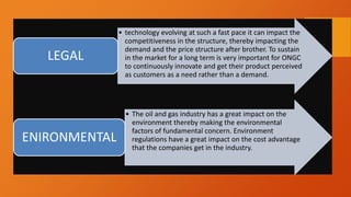 • technology evolving at such a fast pace it can impact the
competitiveness in the structure, thereby impacting the
demand and the price structure after brother. To sustain
in the market for a long term is very important for ONGC
to continuously innovate and get their product perceived
as customers as a need rather than a demand.
LEGAL
• The oil and gas industry has a great impact on the
environment thereby making the environmental
factors of fundamental concern. Environment
regulations have a great impact on the cost advantage
that the companies get in the industry.
ENIRONMENTAL
 