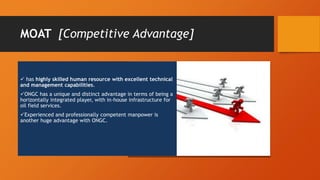 MOAT [Competitive Advantage]
 has highly skilled human resource with excellent technical
and management capabilities.
ONGC has a unique and distinct advantage in terms of being a
horizontally integrated player, with in-house infrastructure for
oil field services.
Experienced and professionally competent manpower is
another huge advantage with ONGC.
 
