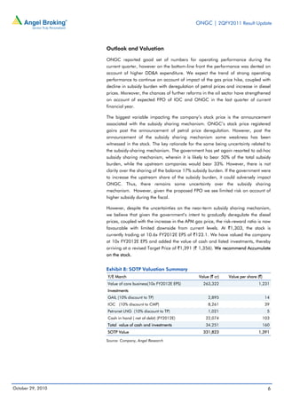 ONGC | 2QFY2011 Result Update
October 29, 2010 6
Outlook and Valuation
ONGC reported good set of numbers for operating performance during the
current quarter, however on the bottom-line front the performance was dented on
account of higher DD&A expenditure. We expect the trend of strong operating
performance to continue on account of impact of the gas price hike, coupled with
decline in subsidy burden with deregulation of petrol prices and increase in diesel
prices. Moreover, the chances of further reforms in the oil sector have strengthened
on account of expected FPO of IOC and ONGC in the last quarter of current
financial year.
The biggest variable impacting the company’s stock price is the announcement
associated with the subsidy sharing mechanism. ONGC’s stock price registered
gains post the announcement of petrol price deregulation. However, post the
announcement of the subsidy sharing mechanism some weakness has been
witnessed in the stock. The key rationale for the same being uncertainty related to
the subsidy-sharing mechanism. The government has yet again resorted to ad-hoc
subsidy sharing mechanism, wherein it is likely to bear 50% of the total subsidy
burden, while the upstream companies would bear 33%. However, there is not
clarity over the sharing of the balance 17% subsidy burden. If the government were
to increase the upstream share of the subsidy burden, it could adversely impact
ONGC. Thus, there remains some uncertainty over the subsidy sharing
mechanism. However, given the proposed FPO we see limited risk on account of
higher subsidy during the fiscal.
However, despite the uncertainties on the near-term subsidy sharing mechanism,
we believe that given the government’s intent to gradually deregulate the diesel
prices, coupled with the increase in the APM gas price, the risk-reward ratio is now
favourable with limited downside from current levels. At `1,303, the stock is
currently trading at 10.6x FY2012E EPS of `123.1. We have valued the company
at 10x FY2012E EPS and added the value of cash and listed investments, thereby
arriving at a revised Target Price of `1,391 (` 1,356). We recommend Accumulate
on the stock.
Exhibit 8: SOTP Valuation Summary
Y/E March Value (` cr) Value per share (`)
Value of core business(10x FY2012E EPS) 263,322 1,231
Investments
GAIL (10% discount to TP) 2,895 14
IOC (10% discount to CMP) 8,261 39
Petronet LNG (10% discount to TP) 1,021 5
Cash in hand ( net of debt) (FY2012E) 22,074 103
Total value of cash and investments 34,251 160
SOTP Value 331,823 1,391
Source: Company, Angel Research
 