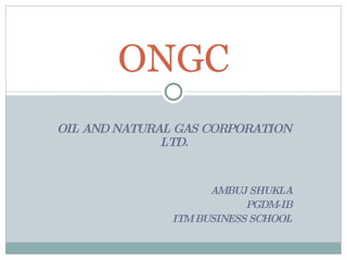 OIL AND NATURAL GAS CORPORATION LTD. AMBUJ SHUKLA PGDM-IB ITM BUSINESS SCHOOL ONGC 
