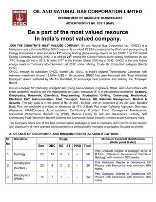 OIL AND NATURAL GAS CORPORATION LIMITED
                                          RECRUITMENT OF GRADUATE TRAINEES-2012
                                                ADVERTISEMENT NO. 3/2012 (R&P)


                   Be a part of the most valued resource
                     In India’s most valued company.
  JOIN THE COUNTRY’S MOST VALIUED COMPANY. Oil and Natural Gas Corporation Ltd. (ONGC) is a
  Maharatna and a Fortune-Global 500 Company. It is ranked #2 E&P company in the World and amongst top 5
  Energy Companies in Asia and ranks 21st among leading global energy majors as per 'Platts' Top 250' Global
  Energy Company Ranking 2012. It is ranked 25th among the Global Publicly-listed energy companies as per
  „PFC Energy 50‟ list in 2012. It ranks 171st in the Forbes Global 2000 list of 2012. ONGC is the only Indian
  energy major in „Fortune‟s Most Admired List 2012‟ under „Mining, Crude Oil Production‟ category (March
  2012).
  ONGC, through its subsidiary ONGC Videsh Ltd. (OVL), is India's biggest Transnational Corporate with
  overseas investment of over 12 billion USD in 15 countries. ONGC has been bestowed with “Most Attractive
  Employer” Award instituted by Ma Foi Randstad, to encourage best practices and building the “Employer
  Brand”.
  ONGC is looking for promising, energetic and young Geo-scientists, Engineers, MBAs, and CAs/ ICWA‟s with
  bright academic record to join the organization as Class-I executive (E-1) in the following disciplines- Geology,
  Geophysics, Reservoir, Chemistry, Programming, Production, Drilling, Cementing, Mechanical,
  Electrical, E&T, Instrumentation, Civil, Transport, Finance, HR, Materials Management, Medical &
  Security. The pay scale is in the grade of Rs. 24,900 - 50,500/- with an increment of 3% per year. Besides
  Basic Pay, the employee is entitled to allowance @ 47% of Basic Pay under Cafeteria Approach, Dearness
  Allowance, HRA/Company Accommodation, Contributory Provident Fund, Conveyance Maintenance,
  Substantial Performance Related Pay (PRP), Medical Facility for self and dependents, Gratuity, Self
  Contributory Post Retirement Benefit Scheme and Composite Social Security Scheme as per Company rules.
  The Company offers one of the best compensation packages in cost to company (CTC) terms in the country
  with opportunity of merit-oriented advancement in a professionally managed organization focused on growth.

  A: DETAILS OF DISCIPLINES AND MINIMUM ESSENTIAL QUALIFICATIONS
Sl.   Discipline                           Posts                             Minimum Essential Qualification
                                                                                  (Refer point B also)
No.
                         Gen      OBC     SC    ST     PWD Total
                                                                        Post Graduate Degree in Geology/ M.Sc. or
1.    Geology              25      13      5       7     -       50     M.Tech (Petroleum Geoscience/ Petroleum
                                                                        Geology) with minimum 60% marks.

      Geophysics                                                        Post Graduate Degree in Geophysics OR
2.                         22       4      2       2     -       30     Physics with Electronics with minimum 60%
      (Surface)                                                         marks.
                                                                        Post Graduate Degree in Geophysics OR
      Geophysics
3.                         16       7      1       -     -       24     Physics with Electronics with minimum 60%
      (Wells)                                                           marks.
 