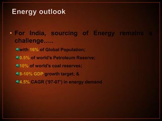 • For India, sourcing of Energy remains a
challenge…..
with 16% of Global Population;
0.5% of world’s Petroleum Reserve;
10% of world’s coal reserves;
8-10% GDP growth target; &
4.5% CAGR (’97-07’) in energy demand

 