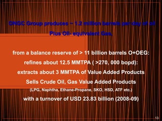 ONGC Group produces ~ 1.2 million barrels per day of oil
Plus Oil- equivalent Gas,

from a balance reserve of > 11 billion barrels O+OEG:
refines about 12.5 MMTPA ( >270, 000 bopd):
extracts about 3 MMTPA of Value Added Products
Sells Crude Oil, Gas Value Added Products
(LPG, Naphtha, Ethane-Propane, SKO, HSD, ATF etc.)

with a turnover of USD 23.83 billion (2008-09)

13

 