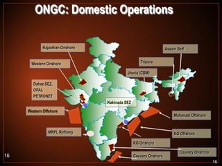 ONGC: Domestic Operations
Rajasthan Onshore

Assam Self
Tripura

Western Onshore

Jharia (CBM)
Dahez SEZ,
OPAL
PETRONET
Kakinada SEZ
Western Offshore

Mahanadi Offshore

MRPL Refinery

KG Offshore
KG Onshore

16

Cauvery Onshore

Cauvery Onshore
16

 