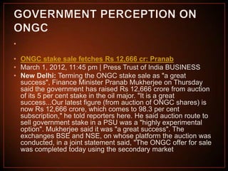 •

• ONGC stake sale fetches Rs 12,666 cr: Pranab
• March 1, 2012, 11:45 pm | Press Trust of India BUSINESS
• New Delhi: Terming the ONGC stake sale as "a great
success", Finance Minister Pranab Mukherjee on Thursday
said the government has raised Rs 12,666 crore from auction
of its 5 per cent stake in the oil major. "It is a great
success...Our latest figure (from auction of ONGC shares) is
now Rs 12,666 crore, which comes to 98.3 per cent
subscription," he told reporters here. He said auction route to
sell government stake in a PSU was a "highly experimental
option". Mukherjee said it was "a great success". The
exchanges BSE and NSE, on whose platform the auction was
conducted, in a joint statement said, "The ONGC offer for sale
was completed today using the secondary market

 