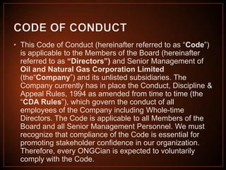 • This Code of Conduct (hereinafter referred to as “Code”)
is applicable to the Members of the Board (hereinafter
referred to as “Directors”) and Senior Management of
Oil and Natural Gas Corporation Limited
(the“Company”) and its unlisted subsidiaries. The
Company currently has in place the Conduct, Discipline &
Appeal Rules, 1994 as amended from time to time (the
“CDA Rules”), which govern the conduct of all
employees of the Company including Whole-time
Directors. The Code is applicable to all Members of the
Board and all Senior Management Personnel. We must
recognize that compliance of the Code is essential for
promoting stakeholder confidence in our organization.
Therefore, every ONGCian is expected to voluntarily
comply with the Code.

 