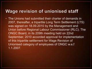 • The Unions had submitted their charter of demands in
2007, thereafter, a tripartite Long Term Settlement (LTS)
was signed on 18.09.2010 by the Management and
Union before Regional Labour Commissioner (RLC). The
ONGC Board, in its 209th meeting held on 22nd
September, 2010 accorded approval for implementation
of this tripartite settlement for Wage Revision of
Unionised category of employees of ONGC w.e.f
1.1.2007.

 
