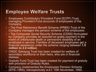 • Employees Contributory Provident Fund (ECPF) Trust,
managing Provident Fund accounts of employees of the
Company.
• • The Post Retirement Benefit Scheme (PRBS) Trust of the
Company manages the pension scheme of the employees.
• • The Composite Social Security Scheme (CSSS) formulated
by Company provides an assured ex-gratia payment in the
event of unfortunate death or permanent disability of an
employee in service. Families of deceased employees get a
financial assistance under the scheme ranging between 1.5
million to 2.0 million.
• ONGC Sahayog Trust has been created for welfare of
secondary workforce or their heirs, who are in financial
distress.
• Gratuity Fund Trust has been created for payment of gratuity
with provision of Gratuity Rules.
• Company implemented the Employees Pension Scheme
(EPS–1995), retrospectively w.e.f. 16th November, 1995.

 
