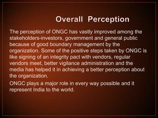 The perception of ONGC has vastly improved among the
stakeholders-investors, government and general public
because of good boundary management by the
organization. Some of the positive steps taken by ONGC is
like signing of an integrity pact with vendors, regular
vendors meet, better vigilance administration and the
media has helped it in achieving a better perception about
the organization.
ONGC plays a major role in every way possible and it
represent India to the world.

 