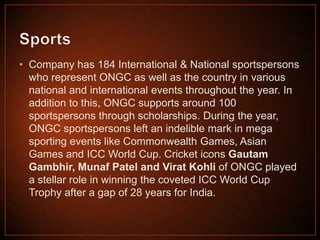 • Company has 184 International & National sportspersons
who represent ONGC as well as the country in various
national and international events throughout the year. In
addition to this, ONGC supports around 100
sportspersons through scholarships. During the year,
ONGC sportspersons left an indelible mark in mega
sporting events like Commonwealth Games, Asian
Games and ICC World Cup. Cricket icons Gautam
Gambhir, Munaf Patel and Virat Kohli of ONGC played
a stellar role in winning the coveted ICC World Cup
Trophy after a gap of 28 years for India.

 