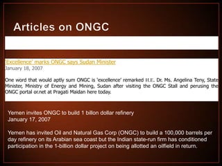 ‘Excellence’ marks ONGC says Sudan Minister
January 18, 2007
One word that would aptly sum ONGC is ‘excellence’ remarked H.E. Dr. Ms. Angelina Teny, State
Minister, Ministry of Energy and Mining, Sudan after visiting the ONGC Stall and perusing the
ONGC portal or.net at Pragati Maidan here today.

Yemen invites ONGC to build 1 billon dollar refinery
January 17, 2007

Yemen has invited Oil and Natural Gas Corp (ONGC) to build a 100,000 barrels per
day refinery on its Arabian sea coast but the Indian state-run firm has conditioned
participation in the 1-billion dollar project on being allotted an oilfield in return.

 