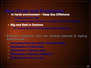  In harsh environment – Deep Sea (Offshore)

 Finding cost very high
 Developing deep sea fields–cost higher & time consuming

 Big new field in Onshore
 For putting the find to producing Asset on fast track

• Enhance production from the existing matured & Ageing
fields through






Increasing Recovery Factor of existing fields
Monetization of idle Assets
Optimization of flowing wells
Revamping of Ageing Installations
Achieving Zero Flaring of Gas
39

 