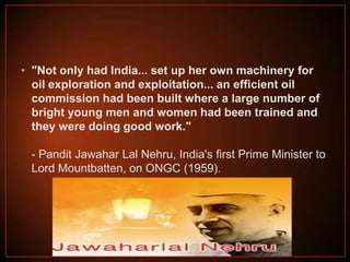 • "Not only had India... set up her own machinery for
oil exploration and exploitation... an efficient oil
commission had been built where a large number of
bright young men and women had been trained and
they were doing good work."
- Pandit Jawahar Lal Nehru, India's first Prime Minister to
Lord Mountbatten, on ONGC (1959).

 