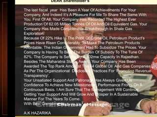 DEAR Shareholder’s
The last fiscal year Has Been A Year Of Achievements For Your
Company, And Indeed It‟s A Pleasure For Me To Share The Same With
You. First Of All, Your Company Has Recorded The Highest Ever
Production Of 62.05 Million Tonnes Of Oil And Oil Equivalent Gas. Your
Company Has Made Considerable Breakthrough In Shale Gas
Exploration.
Because Of 22% Hike In The Price Of Crude Oil, Petroleum Product‟s
Prices Have Risen Considerably. To Make The Petroleum Products
Affordable, The Indian Government Had To Subsidize The Prices. Your
Company Is Having To Bear The Burden Of Subsidy To The Tune Of
82%. The Company Is Setting Up A 102mw Capacity In Rajasthan.
Besides The Maharatna Status Award, Your Company Has Been
Awarded The Top Rank Amongst The 44 Global Oil And Gas Companies
As Per The Organizational Disclosure Practices For „Promoting Revenue
Transparency‟.
Your Unsatiated Support And Patronage Has Always Given Us
Confidence To Achieve New Milestones In Performance Fronts On A
Continuous Basis. I Am Sure That The Management Will Continue
Getting Your Support And Will Grow And Prosper In A Sustainable
Manner For The Years To Come.
With Best Compliments.
A.K HAZARIKA

 