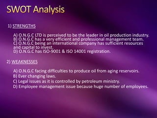 1) STRENGTHS
A) O.N.G.C LTD is perceived to be the leader in oil production industry.
B) O.N.G.C has a very efficient and professional management team.
C) O.N.G.C being an international company has sufficient resources
and capital to invest.
D) O.N.G.C has ISO-9001 & ISO 14001 registration.
2) WEAKNESSES
A) O.N.G.C facing difficulties to produce oil from aging reservoirs.
B) Ever changing laws.
C) Legal issues as it is controlled by petroleum ministry.
D) Employee management issue because huge number of employees.
 