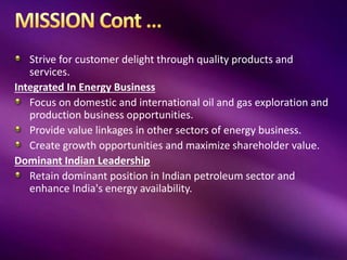 Strive for customer delight through quality products and
services.
Integrated In Energy Business
Focus on domestic and international oil and gas exploration and
production business opportunities.
Provide value linkages in other sectors of energy business.
Create growth opportunities and maximize shareholder value.
Dominant Indian Leadership
Retain dominant position in Indian petroleum sector and
enhance India's energy availability.
 