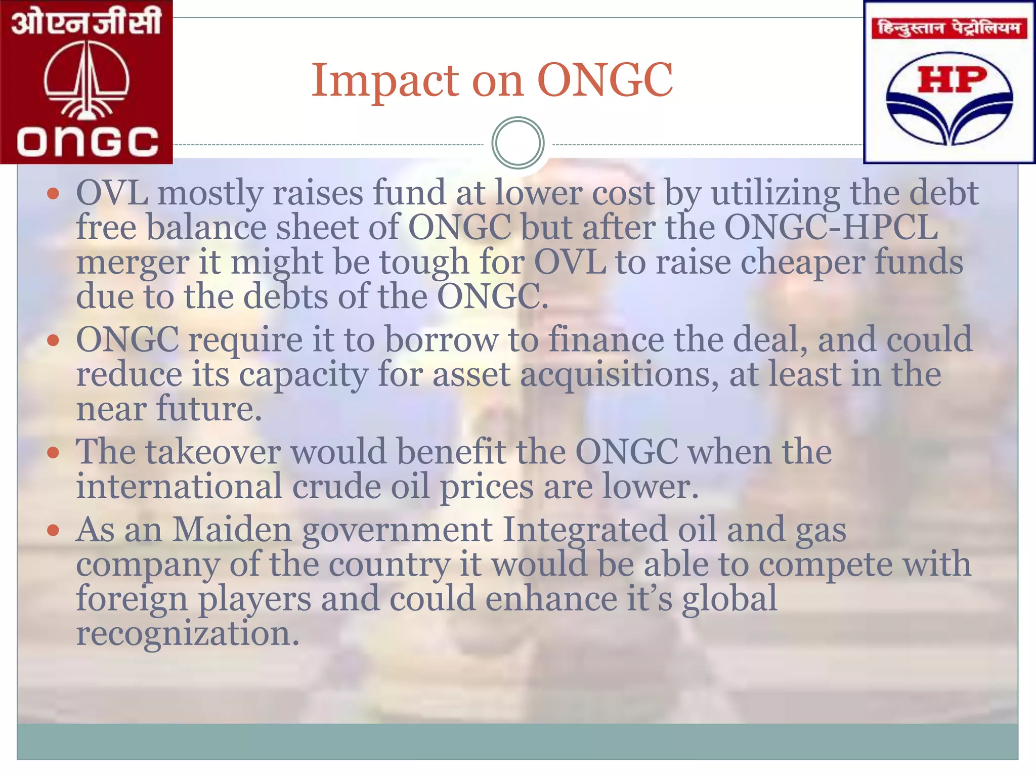 Impact on ONGC
 OVL mostly raises fund at lower cost by utilizing the debt
free balance sheet of ONGC but after the ONGC-HPCL
merger it might be tough for OVL to raise cheaper funds
due to the debts of the ONGC.
 ONGC require it to borrow to finance the deal, and could
reduce its capacity for asset acquisitions, at least in the
near future.
 The takeover would benefit the ONGC when the
international crude oil prices are lower.
 As an Maiden government Integrated oil and gas
company of the country it would be able to compete with
foreign players and could enhance it’s global
recognization.
 