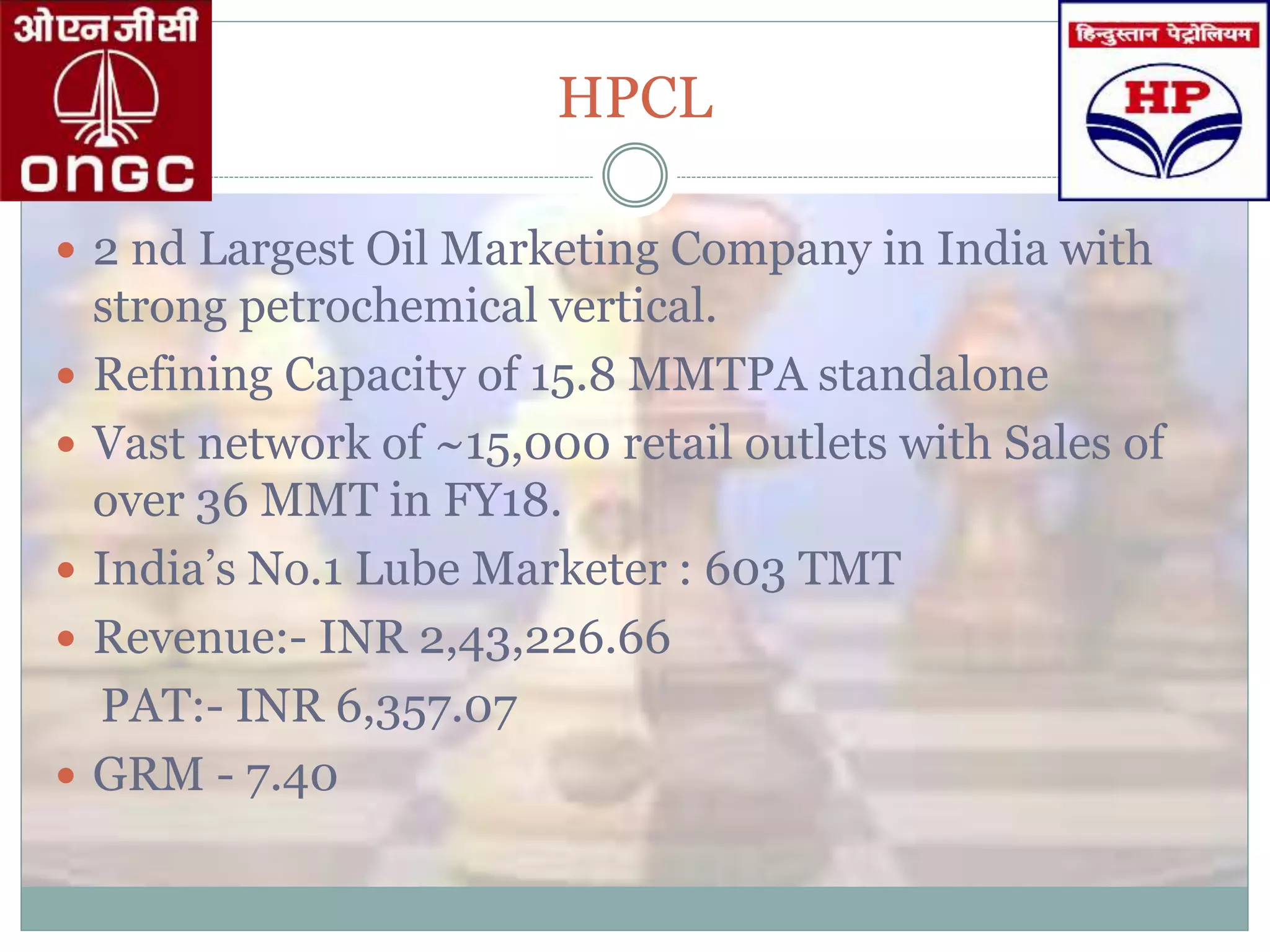 HPCL
 2 nd Largest Oil Marketing Company in India with
strong petrochemical vertical.
 Refining Capacity of 15.8 MMTPA standalone
 Vast network of ~15,000 retail outlets with Sales of
over 36 MMT in FY18.
 India’s No.1 Lube Marketer : 603 TMT
 Revenue:- INR 2,43,226.66
PAT:- INR 6,357.07
 GRM - 7.40
 